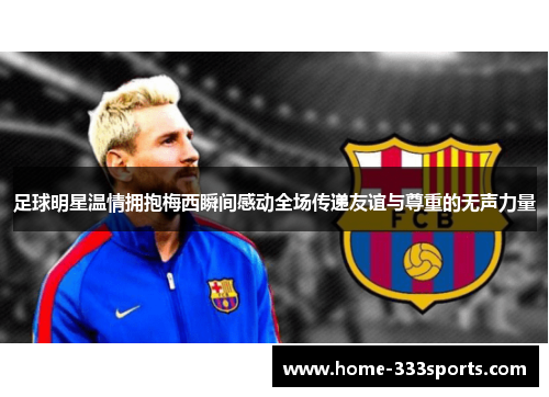 足球明星温情拥抱梅西瞬间感动全场传递友谊与尊重的无声力量