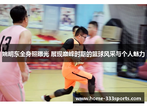 姚明东全身照曝光 展现巅峰时期的篮球风采与个人魅力 姚明东全身照曝光 展现巅峰时期的篮球风采与个人魅力