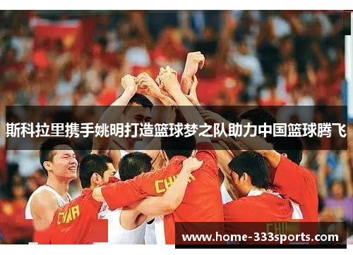 斯科拉里携手姚明打造篮球梦之队助力中国篮球腾飞 斯科拉里携手姚明打造篮球梦之队助力中国篮球腾飞