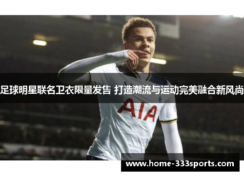 足球明星联名卫衣限量发售 打造潮流与运动完美融合新风尚 足球明星联名卫衣限量发售 打造潮流与运动完美融合新风尚