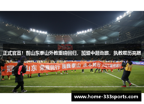 正式官宣！前山东泰山外教重磅回归，加盟中超劲旅，执教履历亮眼